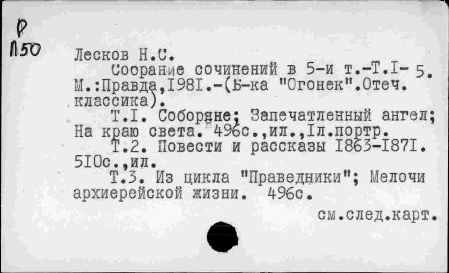 ﻿Лесков Н.С.
Соорание сочинений в 5-и т.-Т.Т- 5, М.:Правда,1981.-(Б-ка ’’Огонек”.Отеч. классика).
Т.1. Соборяне: Запечатленный ангел; На краю света. 49бс.,ил.,1л.портр.
Т.2. Повести и рассказы 1863-1871. 510с.,ил.
Т.З. Из цикла "Праведники"; Мелочи архиерейской жизни. 496с.
см.след.карт.